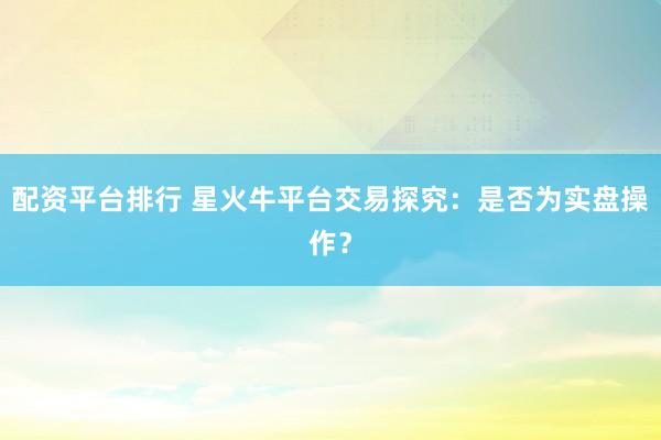 配资平台排行 星火牛平台交易探究：是否为实盘操作？