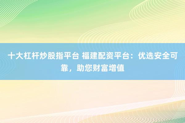 十大杠杆炒股指平台 福建配资平台：优选安全可靠，助您财富增值