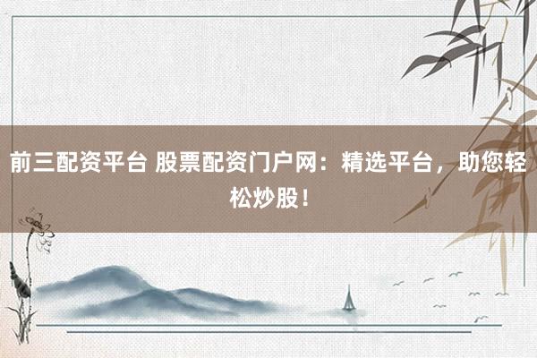 前三配资平台 股票配资门户网：精选平台，助您轻松炒股！
