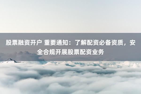 股票融资开户 重要通知：了解配资必备资质，安全合规开展股票配资业务
