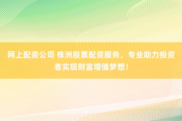 网上配资公司 株洲股票配资服务，专业助力投资者实现财富增值梦想！