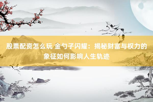 股票配资怎么玩 金勺子闪耀：揭秘财富与权力的象征如何影响人生轨迹