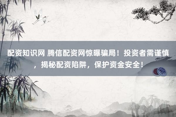 配资知识网 腾信配资网惊曝骗局！投资者需谨慎，揭秘配资陷阱，保护资金安全！