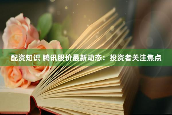 配资知识 腾讯股价最新动态：投资者关注焦点