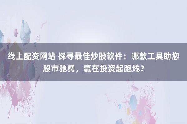 线上配资网站 探寻最佳炒股软件：哪款工具助您股市驰骋，赢在投资起跑线？