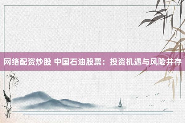 网络配资炒股 中国石油股票：投资机遇与风险并存
