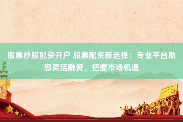 股票炒股配资开户 股票配资新选择：专业平台助您灵活融资，把握市场机遇