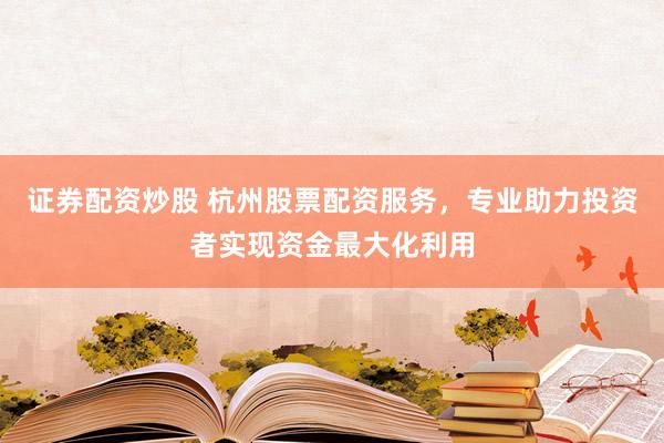证券配资炒股 杭州股票配资服务，专业助力投资者实现资金最大化利用