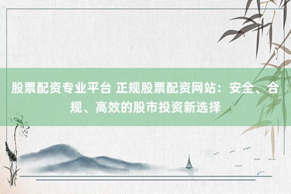 股票配资专业平台 正规股票配资网站：安全、合规、高效的股市投资新选择
