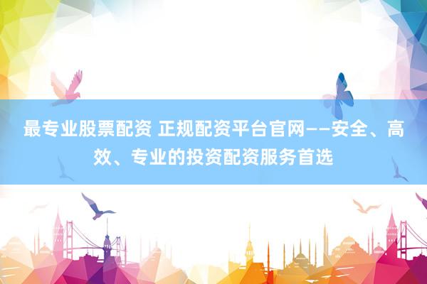 最专业股票配资 正规配资平台官网——安全、高效、专业的投资配资服务首选