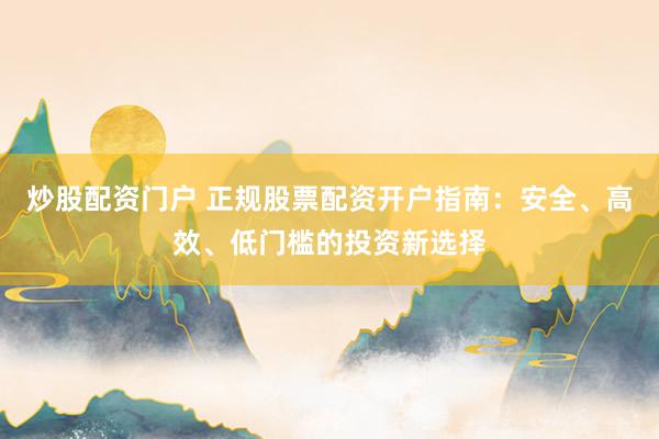 炒股配资门户 正规股票配资开户指南：安全、高效、低门槛的投资新选择