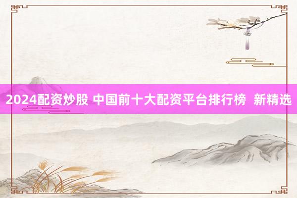 2024配资炒股 中国前十大配资平台排行榜  新精选