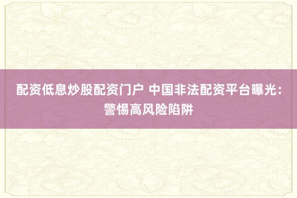配资低息炒股配资门户 中国非法配资平台曝光：警惕高风险陷阱