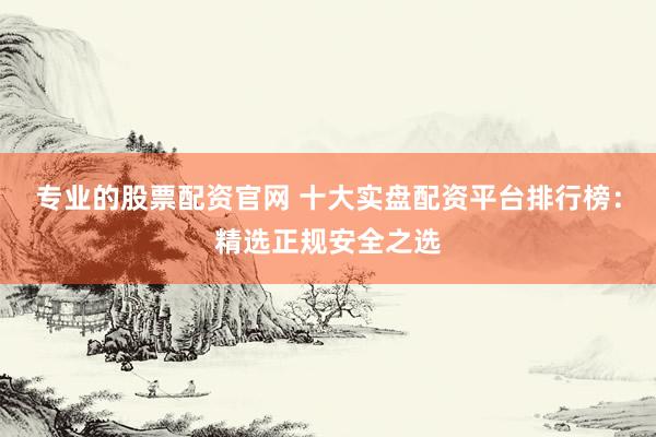 专业的股票配资官网 十大实盘配资平台排行榜：精选正规安全之选