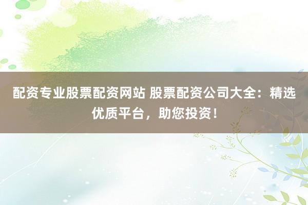 配资专业股票配资网站 股票配资公司大全：精选优质平台，助您投资！