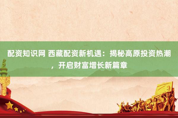 配资知识网 西藏配资新机遇：揭秘高原投资热潮，开启财富增长新篇章