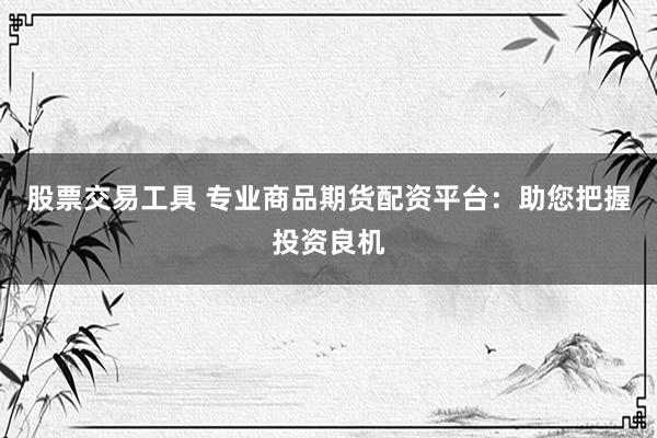 股票交易工具 专业商品期货配资平台：助您把握投资良机