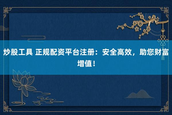 炒股工具 正规配资平台注册：安全高效，助您财富增值！