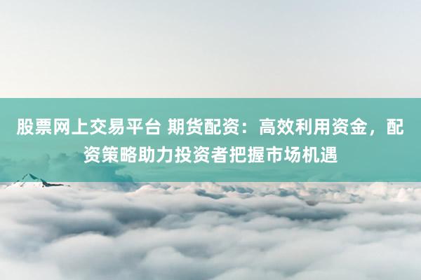 股票网上交易平台 期货配资：高效利用资金，配资策略助力投资者把握市场机遇