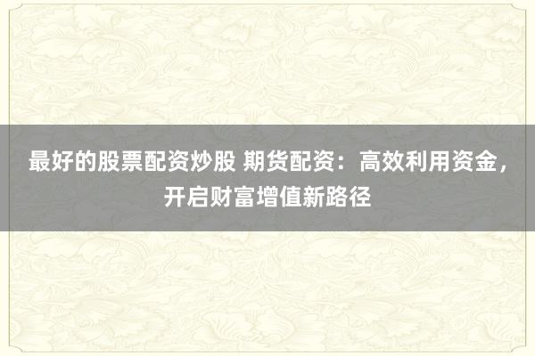 最好的股票配资炒股 期货配资：高效利用资金，开启财富增值新路径