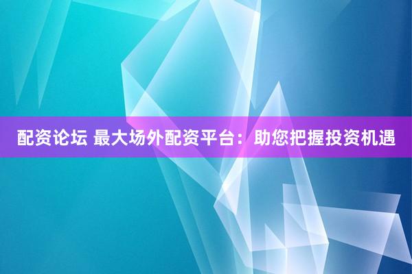配资论坛 最大场外配资平台：助您把握投资机遇