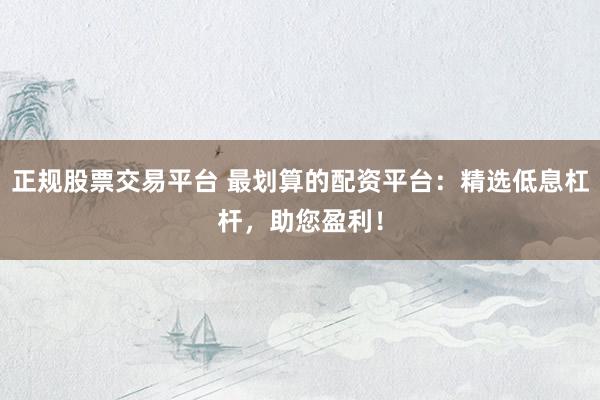 正规股票交易平台 最划算的配资平台：精选低息杠杆，助您盈利！