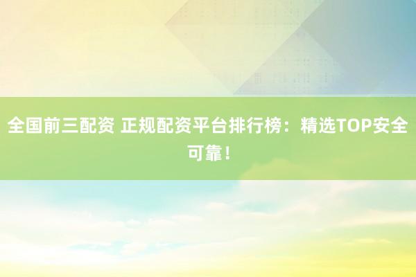 全国前三配资 正规配资平台排行榜：精选TOP安全可靠！