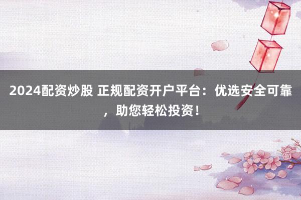 2024配资炒股 正规配资开户平台：优选安全可靠，助您轻松投资！