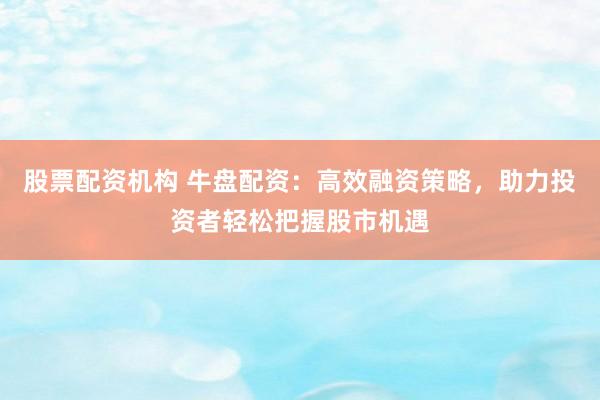 股票配资机构 牛盘配资：高效融资策略，助力投资者轻松把握股市机遇