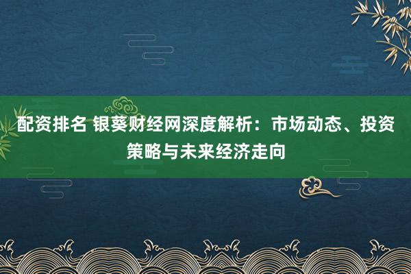 配资排名 银葵财经网深度解析：市场动态、投资策略与未来经济走向