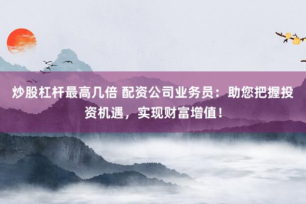 炒股杠杆最高几倍 配资公司业务员：助您把握投资机遇，实现财富增值！