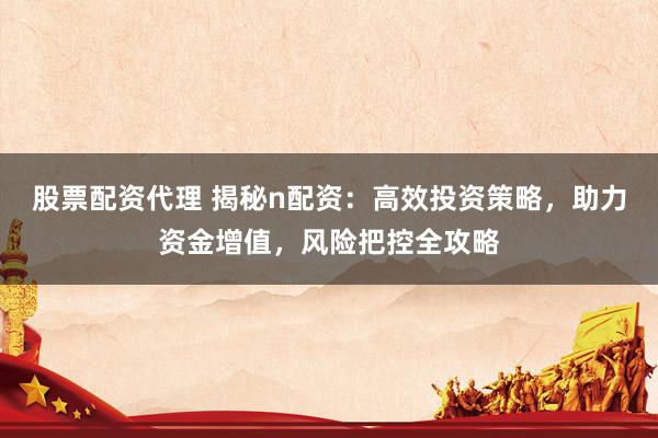 股票配资代理 揭秘n配资：高效投资策略，助力资金增值，风险把控全攻略