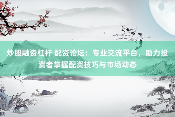 炒股融资杠杆 配资论坛：专业交流平台，助力投资者掌握配资技巧与市场动态