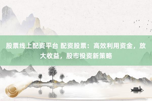 股票线上配资平台 配资股票：高效利用资金，放大收益，股市投资新策略