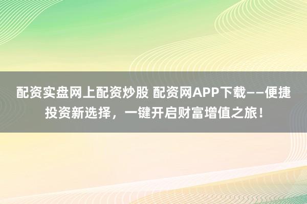 配资实盘网上配资炒股 配资网APP下载——便捷投资新选择，一键开启财富增值之旅！