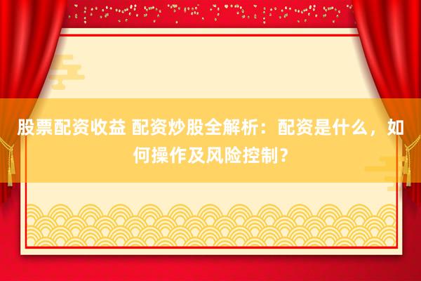股票配资收益 配资炒股全解析：配资是什么，如何操作及风险控制？