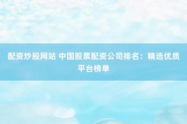 配资炒股网站 中国股票配资公司排名：精选优质平台榜单