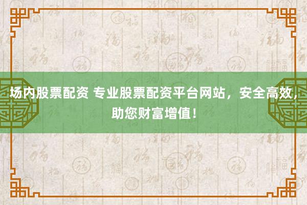 场内股票配资 专业股票配资平台网站，安全高效，助您财富增值！