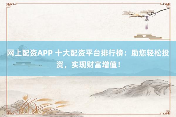 网上配资APP 十大配资平台排行榜：助您轻松投资，实现财富增值！