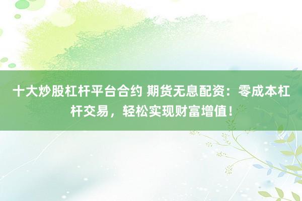 十大炒股杠杆平台合约 期货无息配资：零成本杠杆交易，轻松实现财富增值！