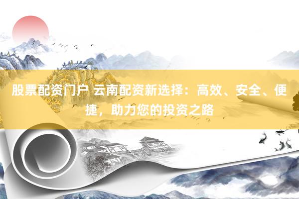 股票配资门户 云南配资新选择：高效、安全、便捷，助力您的投资之路