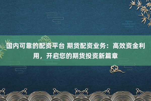 国内可靠的配资平台 期货配资业务：高效资金利用，开启您的期货投资新篇章