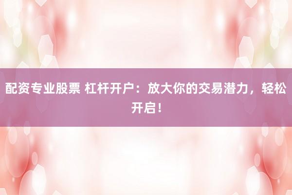 配资专业股票 杠杆开户：放大你的交易潜力，轻松开启！