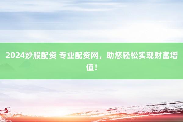 2024炒股配资 专业配资网，助您轻松实现财富增值！