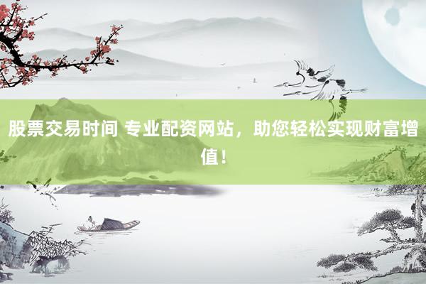 股票交易时间 专业配资网站，助您轻松实现财富增值！