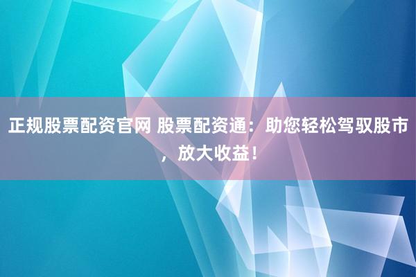 正规股票配资官网 股票配资通：助您轻松驾驭股市，放大收益！
