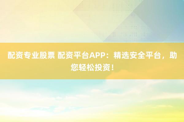 配资专业股票 配资平台APP：精选安全平台，助您轻松投资！