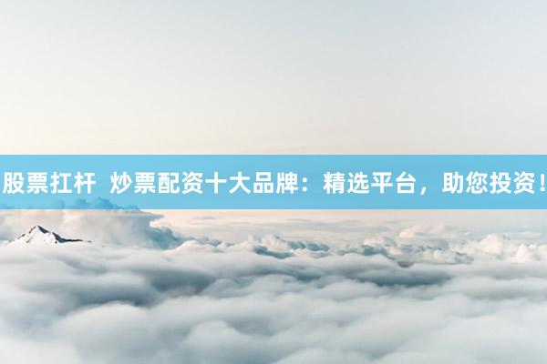 股票扛杆  炒票配资十大品牌：精选平台，助您投资！