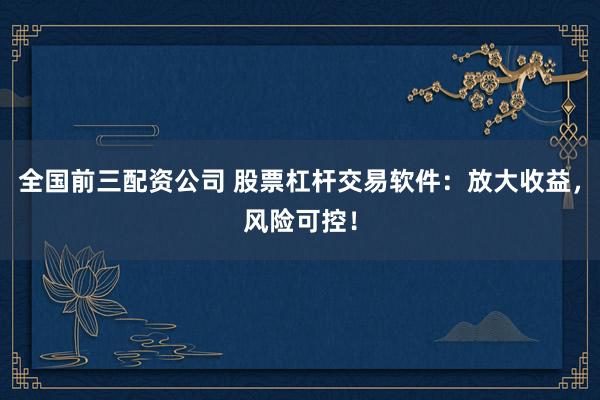 全国前三配资公司 股票杠杆交易软件：放大收益，风险可控！