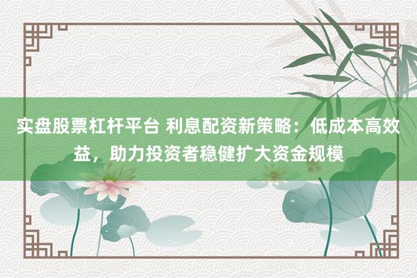 实盘股票杠杆平台 利息配资新策略：低成本高效益，助力投资者稳健扩大资金规模